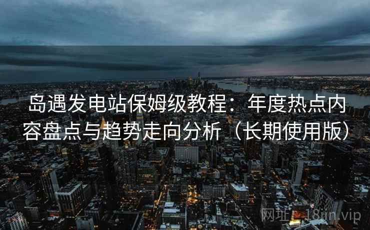 岛遇发电站保姆级教程：年度热点内容盘点与趋势走向分析（长期使用版）