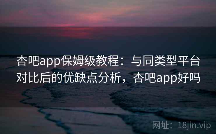 杏吧app保姆级教程：与同类型平台对比后的优缺点分析，杏吧app好吗