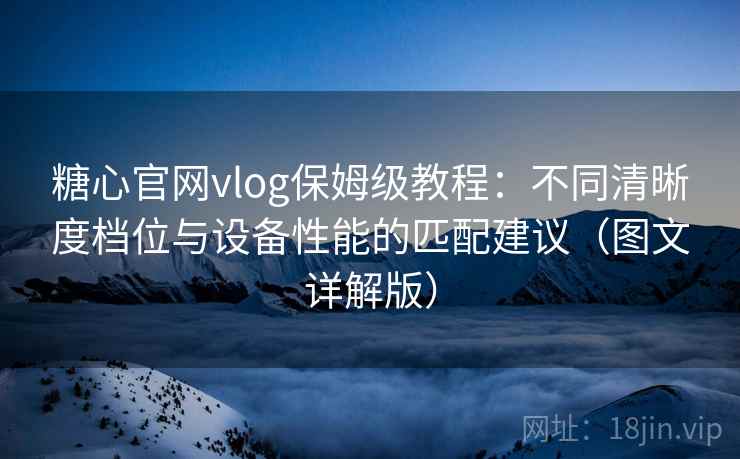 糖心官网vlog保姆级教程：不同清晰度档位与设备性能的匹配建议（图文详解版）