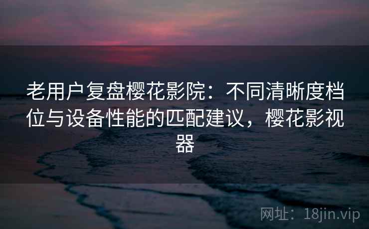 老用户复盘樱花影院：不同清晰度档位与设备性能的匹配建议，樱花影视器
