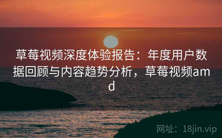 草莓视频深度体验报告：年度用户数据回顾与内容趋势分析，草莓视频amd