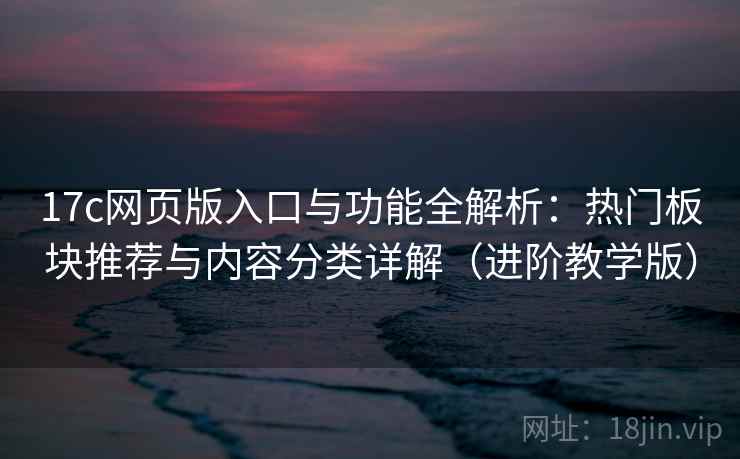 17c网页版入口与功能全解析：热门板块推荐与内容分类详解（进阶教学版）