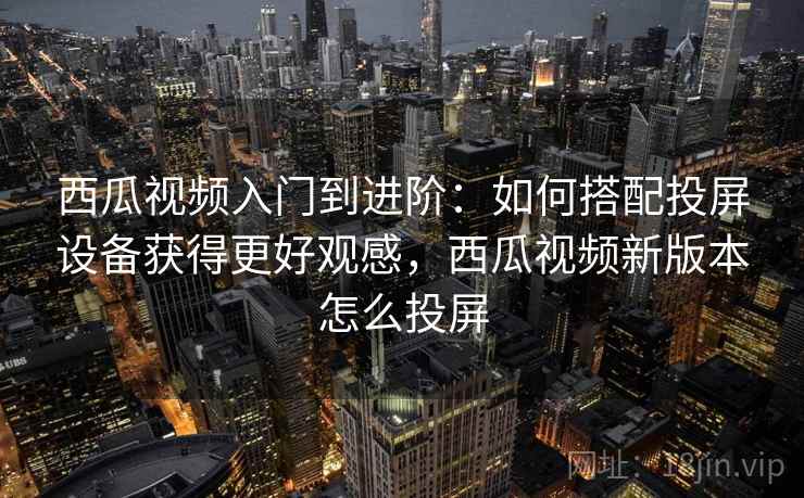 西瓜视频入门到进阶：如何搭配投屏设备获得更好观感，西瓜视频新版本怎么投屏