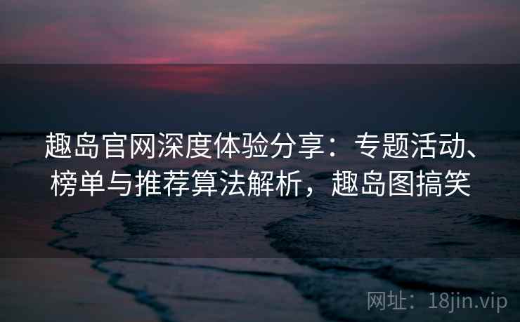 趣岛官网深度体验分享:专题活动、榜单与推荐算法解析,趣岛图搞笑 趣岛官网深度体验分享:专题活动、榜单与推荐算法解析,趣岛图搞笑