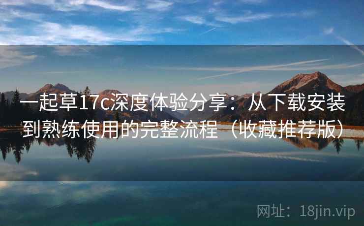 一起草17c深度体验分享:从下载安装到熟练使用的完整流程(收藏推荐版) 一起草17c深度体验分享:从下载安装到熟练使用的完整流程(收藏推荐版)
