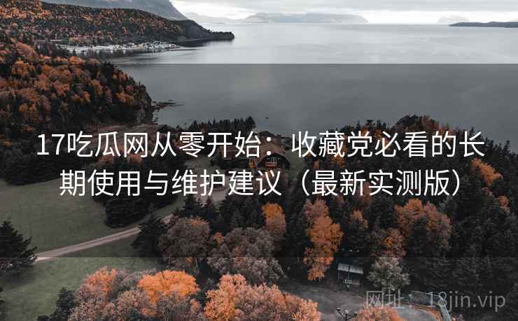 17吃瓜网从零开始:收藏党必看的长期使用与维护建议(最新实测版) 17吃瓜网从零开始:收藏党必看的长期使用与维护建议(最新实测版)