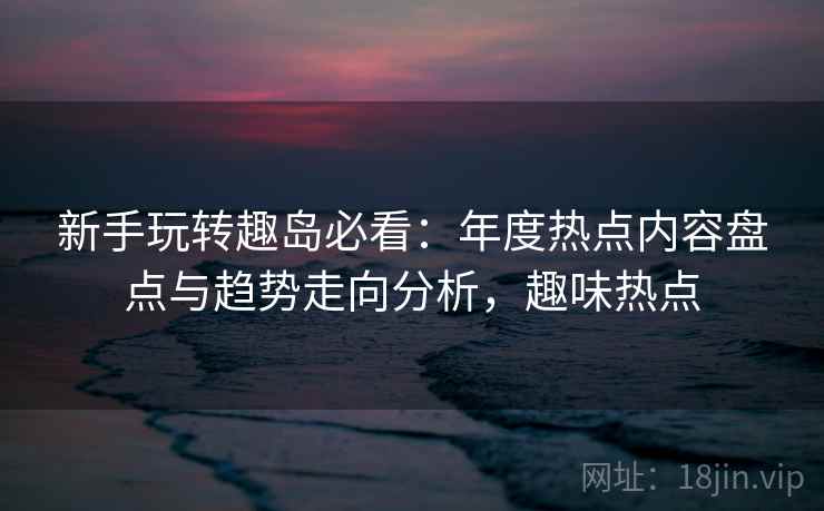 新手玩转趣岛必看：年度热点内容盘点与趋势走向分析，趣味热点