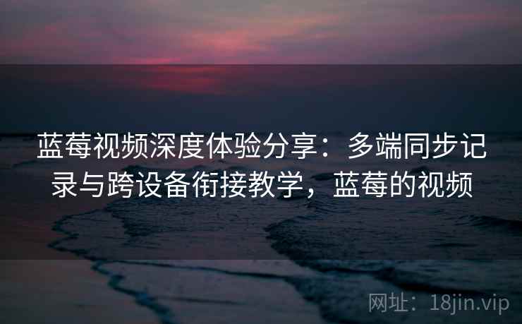 蓝莓视频深度体验分享:多端同步记录与跨设备衔接教学,蓝莓的视频 蓝莓视频深度体验分享:多端同步记录与跨设备衔接教学,蓝莓的视频