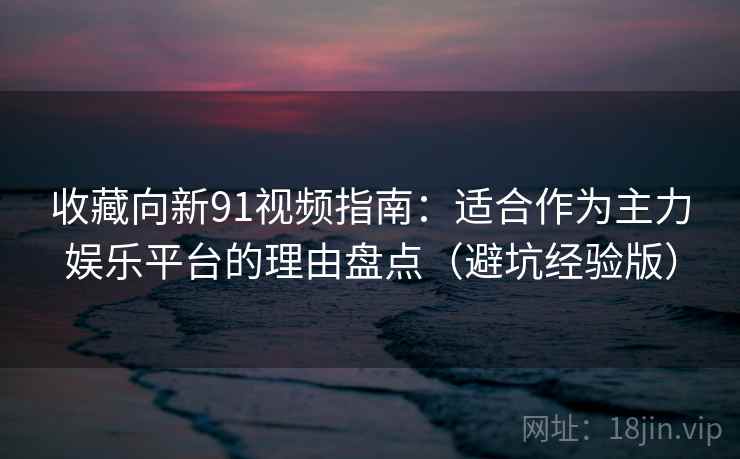 收藏向新91视频指南:适合作为主力娱乐平台的理由盘点(避坑经验版)