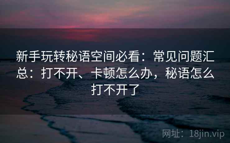 新手玩转秘语空间必看:常见问题汇总:打不开、卡顿怎么办,秘语怎么打不开了 新手玩转秘语空间必看:常见问题汇总:打不开、卡顿怎么办,秘语怎么打不开了