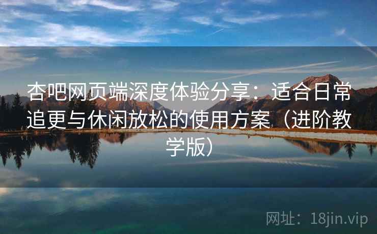 杏吧网页端深度体验分享：适合日常追更与休闲放松的使用方案（进阶教学版）