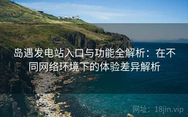 岛遇发电站入口与功能全解析：在不同网络环境下的体验差异解析