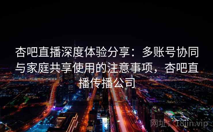 杏吧直播深度体验分享：多账号协同与家庭共享使用的注意事项，杏吧直播传播公司