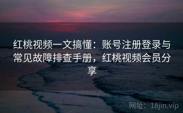 红桃视频一文搞懂：账号注册登录与常见故障排查手册，红桃视频会员分享