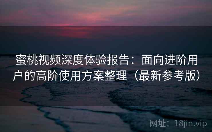 蜜桃视频深度体验报告：面向进阶用户的高阶使用方案整理（最新参考版）