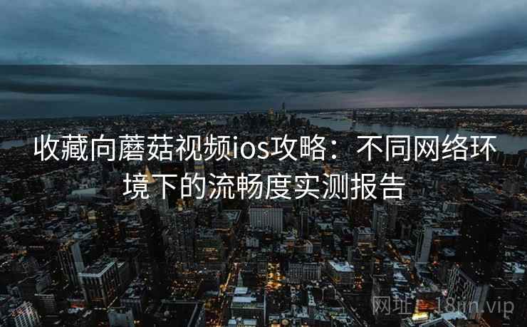 收藏向蘑菇视频ios攻略：不同网络环境下的流畅度实测报告