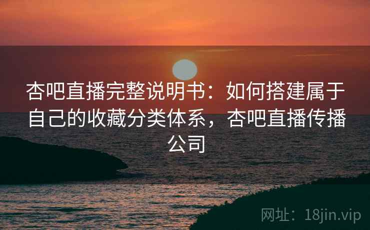 杏吧直播完整说明书：如何搭建属于自己的收藏分类体系，杏吧直播传播公司