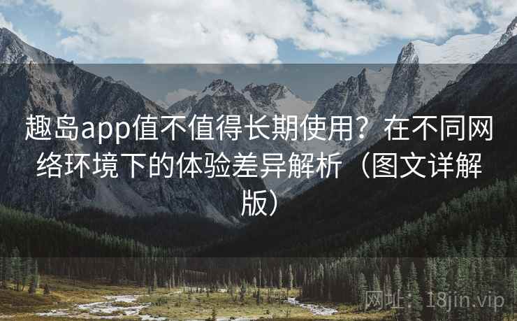 趣岛app值不值得长期使用？在不同网络环境下的体验差异解析（图文详解版）