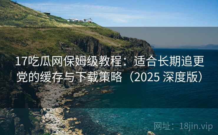 17吃瓜网保姆级教程:适合长期追更党的缓存与下载策略(2025 深度版) 17吃瓜网保姆级教程:适合长期追更党的缓存与下载策略(2025 深度版)
