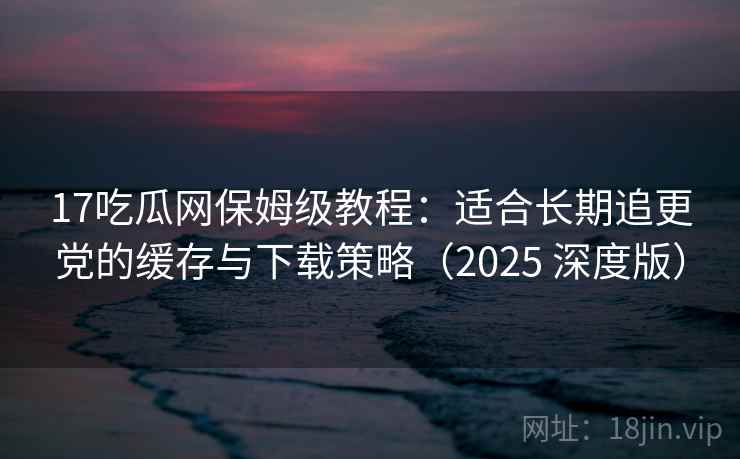 17吃瓜网保姆级教程:适合长期追更党的缓存与下载策略(2025 深度版) 17吃瓜网保姆级教程:适合长期追更党的缓存与下载策略(2025 深度版)