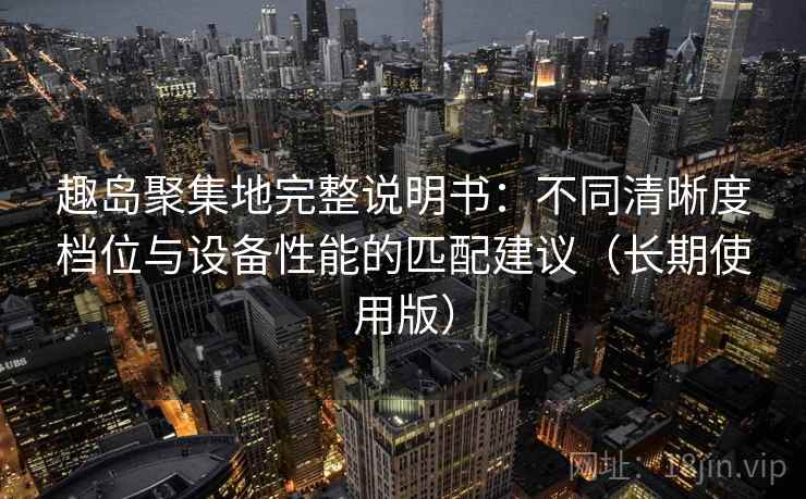趣岛聚集地完整说明书:不同清晰度档位与设备性能的匹配建议(长期使用版) 趣岛聚集地完整说明书:不同清晰度档位与设备性能的匹配建议(长期使用版)