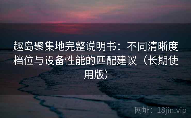趣岛聚集地完整说明书:不同清晰度档位与设备性能的匹配建议(长期使用版) 趣岛聚集地完整说明书:不同清晰度档位与设备性能的匹配建议(长期使用版)
