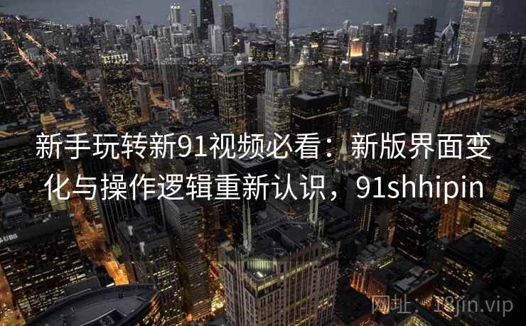 新手玩转新91视频必看：新版界面变化与操作逻辑重新认识，91shhipin