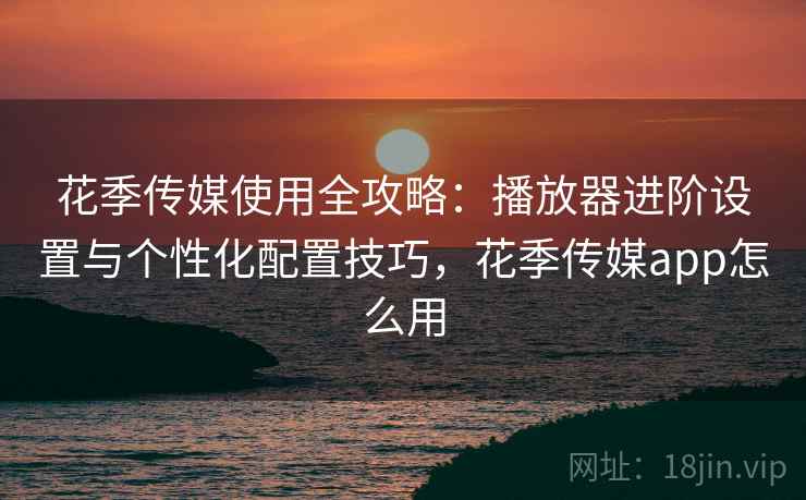 花季传媒使用全攻略:播放器进阶设置与个性化配置技巧,花季传媒app怎么用 花季传媒使用全攻略:播放器进阶设置与个性化配置技巧,花季传媒app怎么用