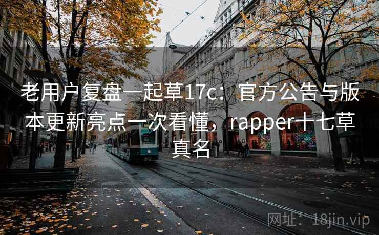 老用户复盘一起草17c：官方公告与版本更新亮点一次看懂，rapper十七草真名