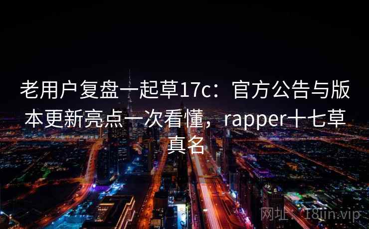 老用户复盘一起草17c：官方公告与版本更新亮点一次看懂，rapper十七草真名
