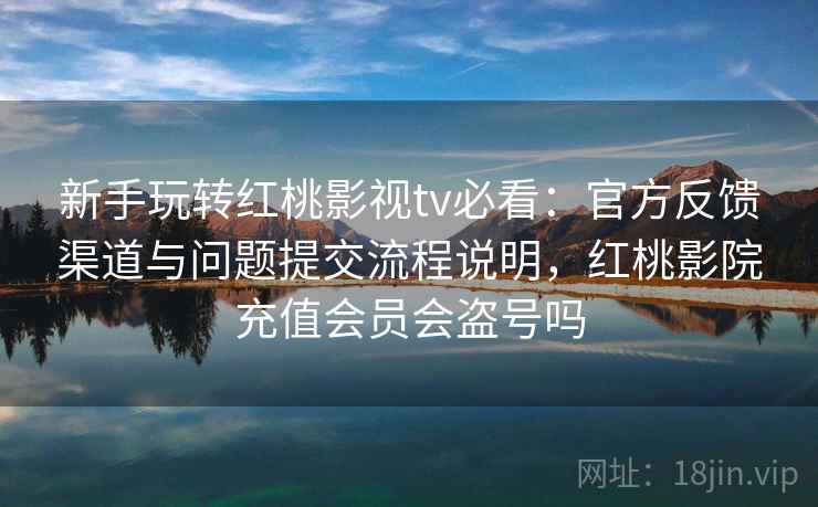 新手玩转红桃影视tv必看：官方反馈渠道与问题提交流程说明，红桃影院充值会员会盗号吗