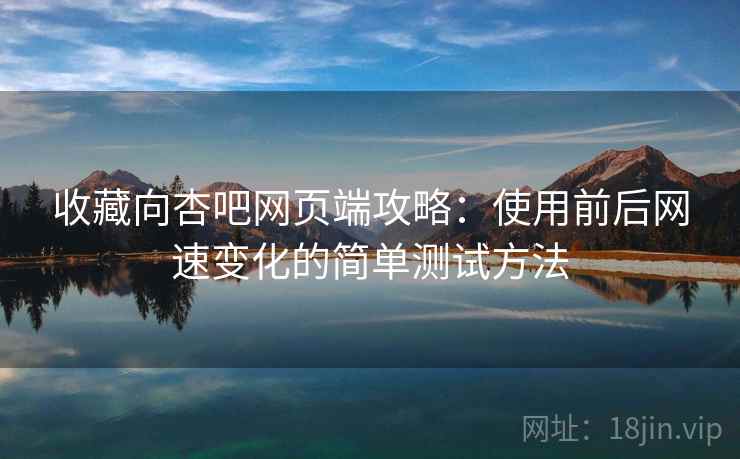 收藏向杏吧网页端攻略：使用前后网速变化的简单测试方法