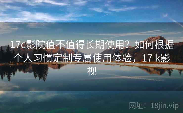 17c影院值不值得长期使用？如何根据个人习惯定制专属使用体验，17 k影视