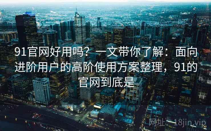 91官网好用吗?一文带你了解:面向进阶用户的高阶使用方案整理,91的官网到底是 91官网好用吗?一文带你了解:面向进阶用户的高阶使用方案整理,91的官网到底是