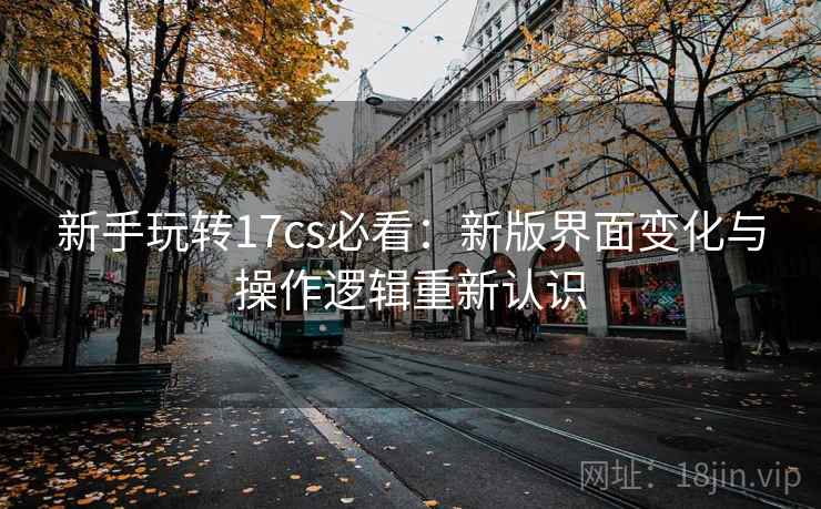 新手玩转17cs必看:新版界面变化与操作逻辑重新认识 新手玩转17cs必看:新版界面变化与操作逻辑重新认识