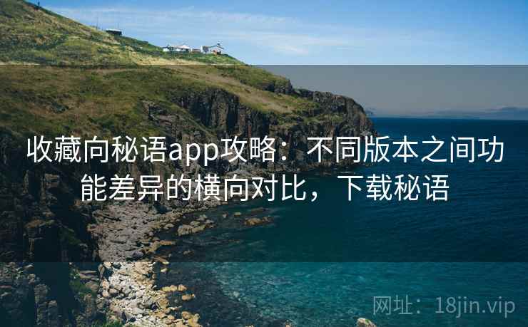 收藏向秘语app攻略:不同版本之间功能差异的横向对比,下载秘语