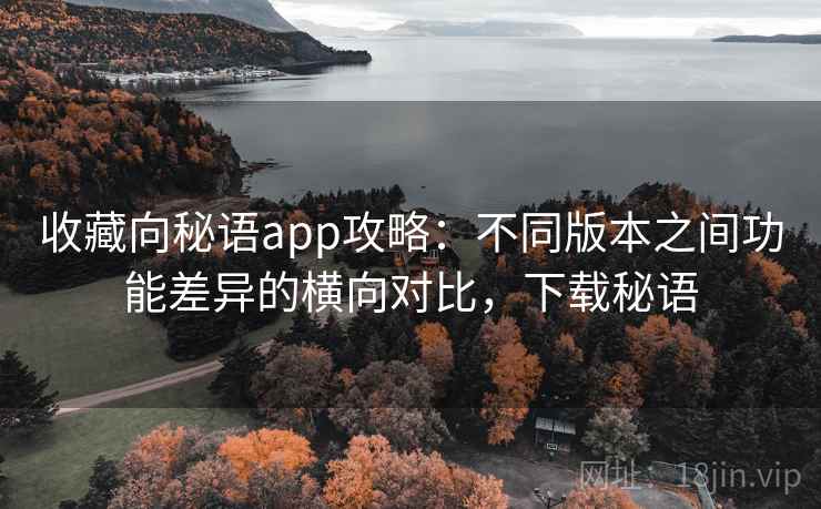 收藏向秘语app攻略:不同版本之间功能差异的横向对比,下载秘语 收藏向秘语app攻略:不同版本之间功能差异的横向对比,下载秘语