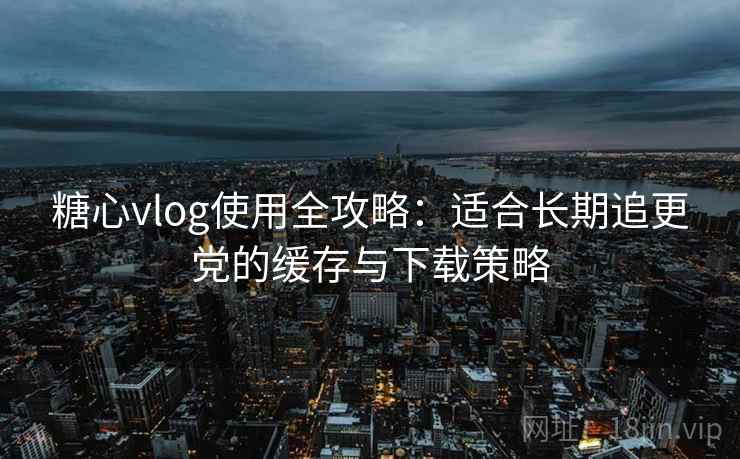 糖心vlog使用全攻略：适合长期追更党的缓存与下载策略