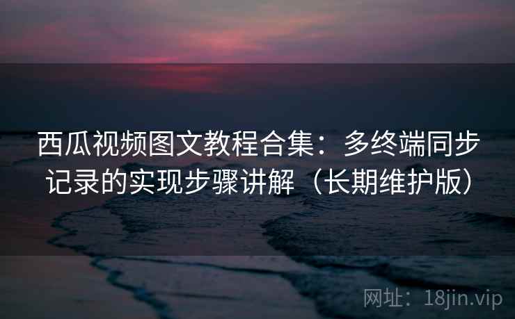 西瓜视频图文教程合集：多终端同步记录的实现步骤讲解（长期维护版）