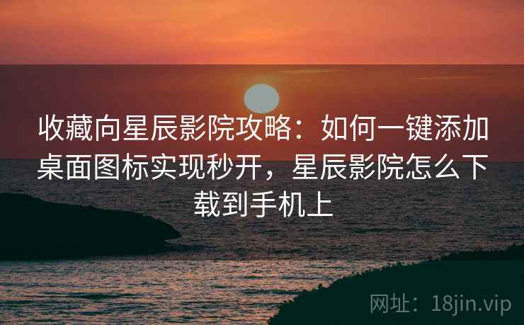 收藏向星辰影院攻略:如何一键添加桌面图标实现秒开,星辰影院怎么下载到手机上