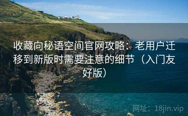 收藏向秘语空间官网攻略：老用户迁移到新版时需要注意的细节（入门友好版）