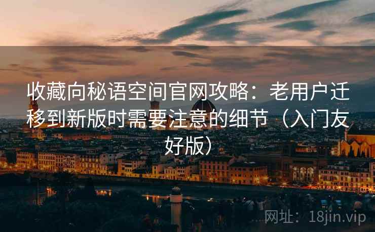 收藏向秘语空间官网攻略:老用户迁移到新版时需要注意的细节(入门友好版)