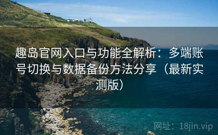 趣岛官网入口与功能全解析：多端账号切换与数据备份方法分享（最新实测版）