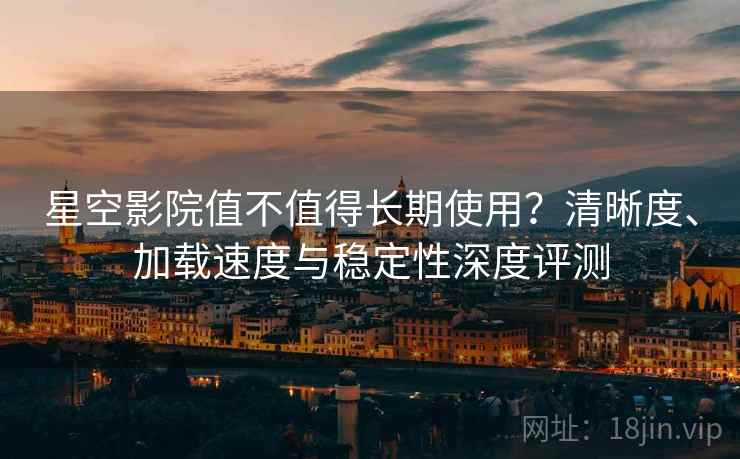 星空影院值不值得长期使用？清晰度、加载速度与稳定性深度评测