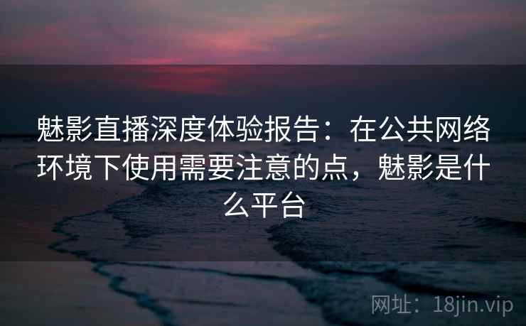魅影直播深度体验报告：在公共网络环境下使用需要注意的点，魅影是什么平台
