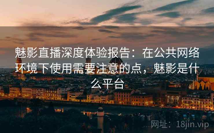 魅影直播深度体验报告：在公共网络环境下使用需要注意的点，魅影是什么平台