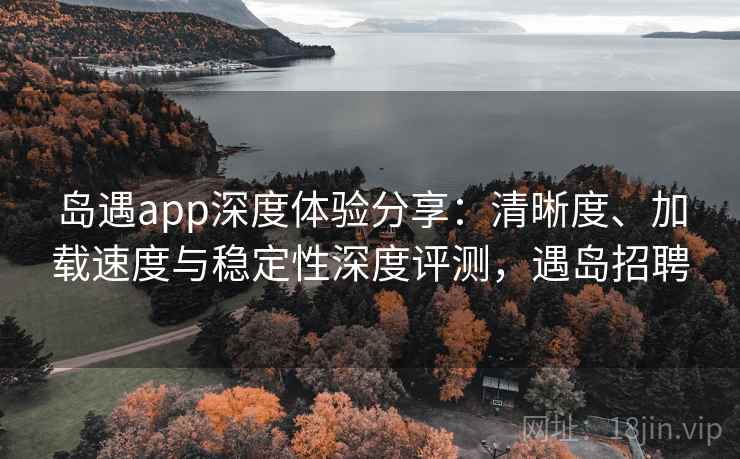 岛遇app深度体验分享：清晰度、加载速度与稳定性深度评测，遇岛招聘