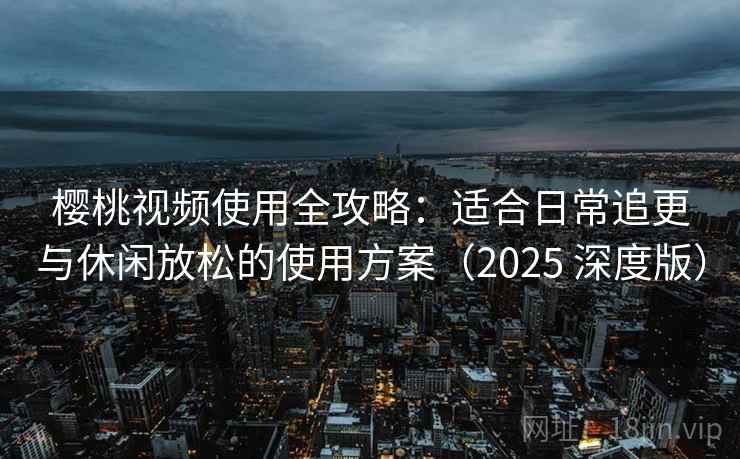 樱桃视频使用全攻略：适合日常追更与休闲放松的使用方案（2025 深度版）