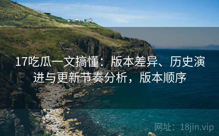 17吃瓜一文搞懂：版本差异、历史演进与更新节奏分析，版本顺序