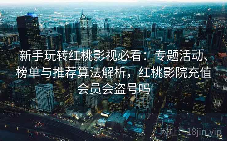 新手玩转红桃影视必看：专题活动、榜单与推荐算法解析，红桃影院充值会员会盗号吗
